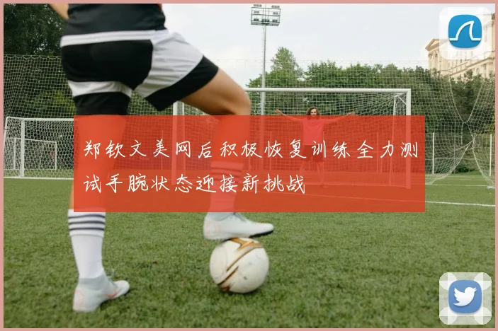 郑钦文美网后积极恢复训练全力测试手腕状态迎接新挑战
