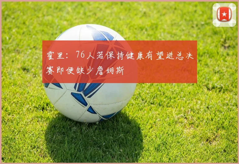 霍里：76人若保持健康有望进总决赛即便缺少詹姆斯