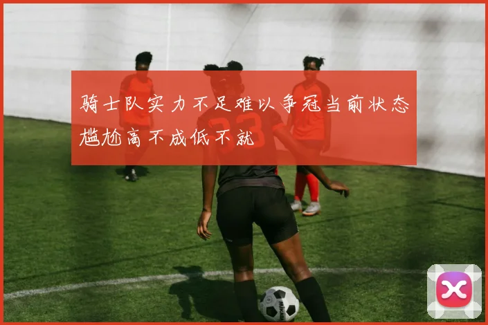 骑士队实力不足难以争冠当前状态尴尬高不成低不就