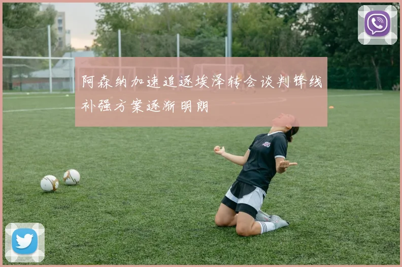 阿森纳加速追逐埃泽转会谈判锋线补强方案逐渐明朗