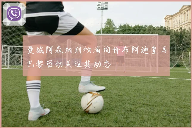 曼城阿森纳利物浦询价布阿迪皇马巴黎密切关注其动态