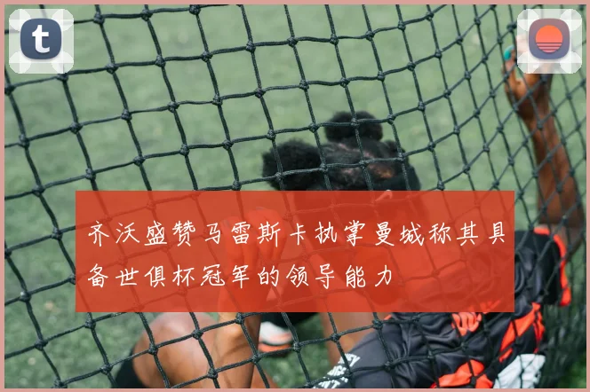 齐沃盛赞马雷斯卡执掌曼城称其具备世俱杯冠军的领导能力