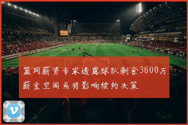 篮网薪资专家透露球队剩余3600万薪金空间或将影响续约决策