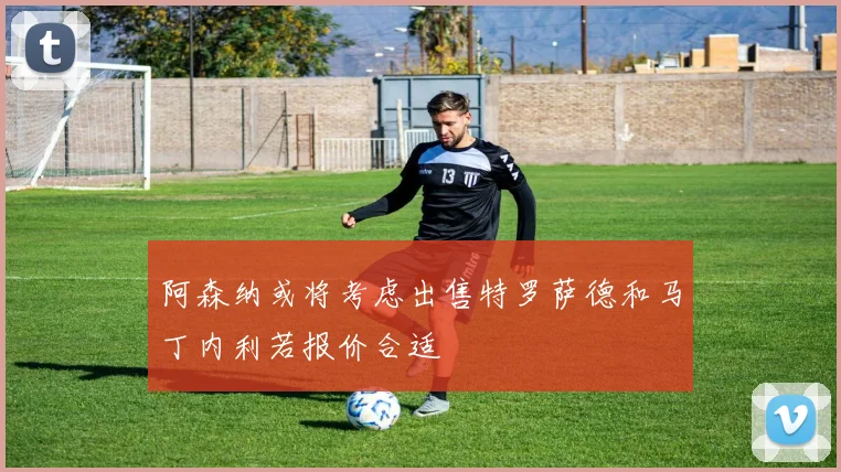 阿森纳或将考虑出售特罗萨德和马丁内利若报价合适