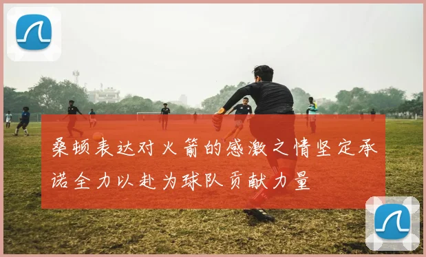 桑顿表达对火箭的感激之情坚定承诺全力以赴为球队贡献力量