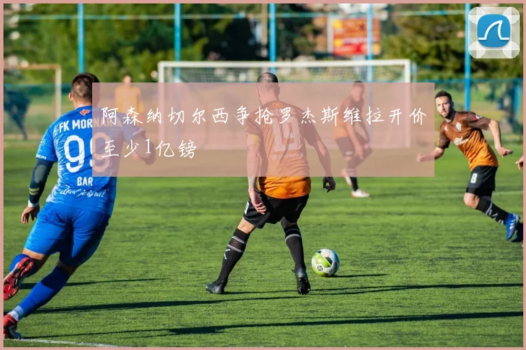 阿森纳切尔西争抢罗杰斯维拉开价至少1亿镑