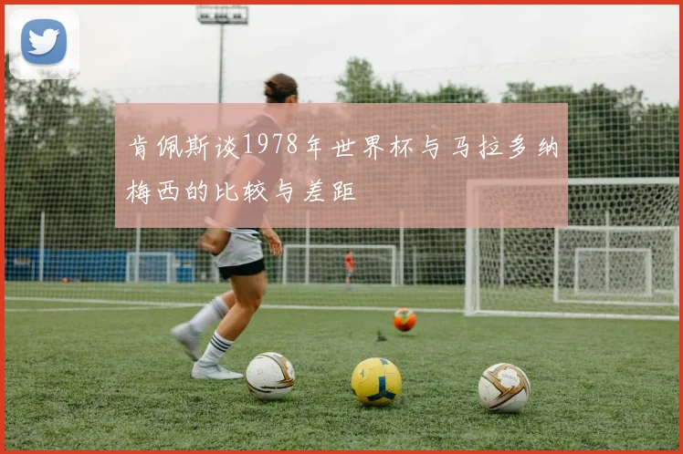 肯佩斯谈1978年世界杯与马拉多纳梅西的比较与差距