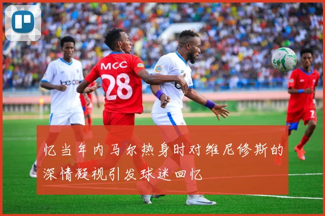 忆当年内马尔热身时对维尼修斯的深情凝视引发球迷回忆