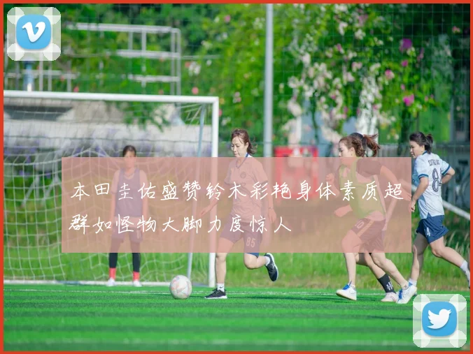 本田圭佑盛赞铃木彩艳身体素质超群如怪物大脚力度惊人