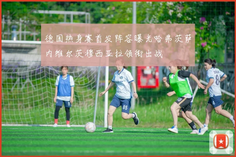 德国热身赛首发阵容曝光哈弗茨萨内维尔茨穆西亚拉领衔出战