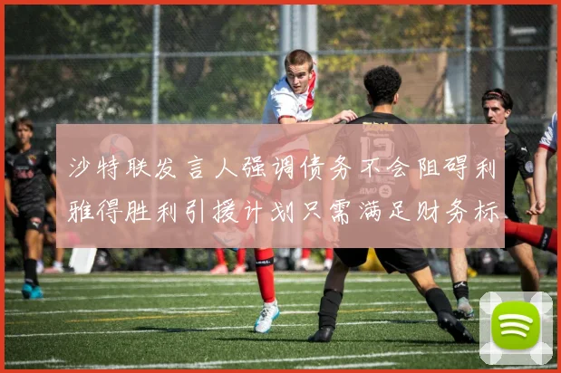 沙特联发言人强调债务不会阻碍利雅得胜利引援计划只需满足财务标准