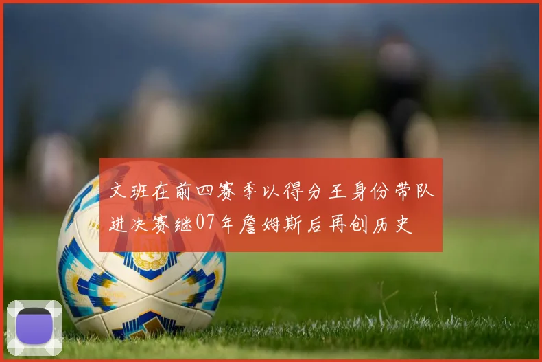 文班在前四赛季以得分王身份带队进决赛继07年詹姆斯后再创历史