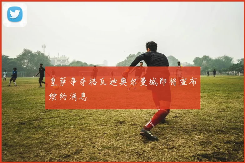 皇萨争夺格瓦迪奥尔曼城即将宣布续约消息