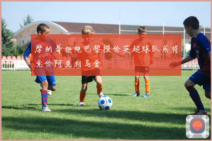 摩纳哥拒绝巴黎报价英超球队或将竞价阿克利乌舍