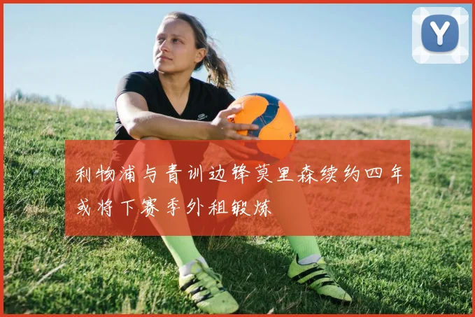 利物浦与青训边锋莫里森续约四年或将下赛季外租锻炼
