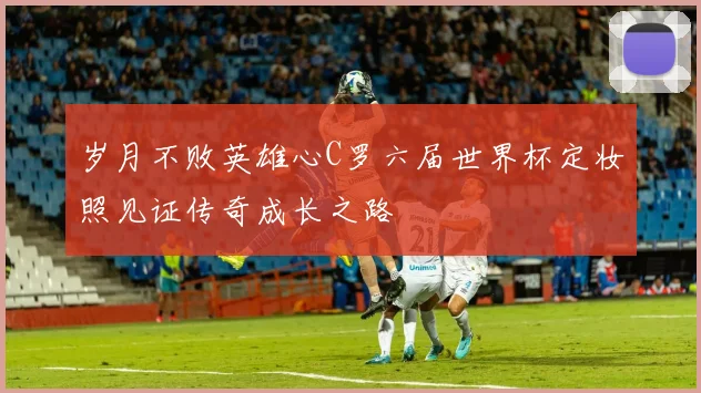 岁月不败英雄心C罗六届世界杯定妆照见证传奇成长之路