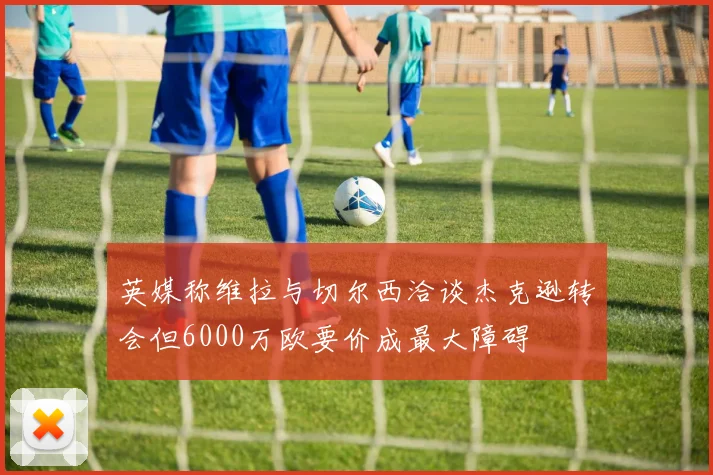 英媒称维拉与切尔西洽谈杰克逊转会但6000万欧要价成最大障碍