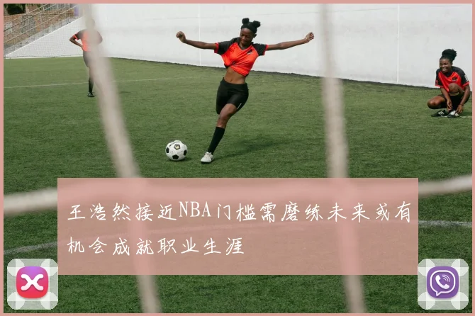 王浩然接近NBA门槛需磨练未来或有机会成就职业生涯