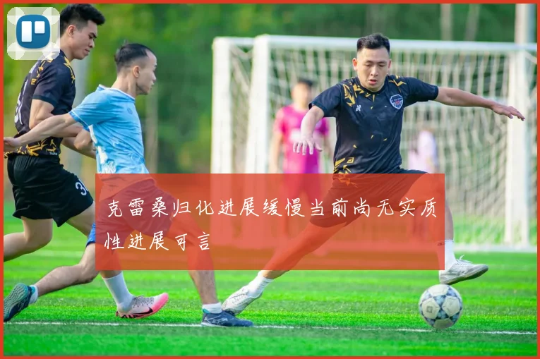 克雷桑归化进展缓慢当前尚无实质性进展可言