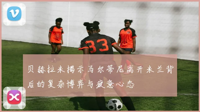 贝赫拉米揭示马尔蒂尼离开米兰背后的复杂博弈与疲惫心态