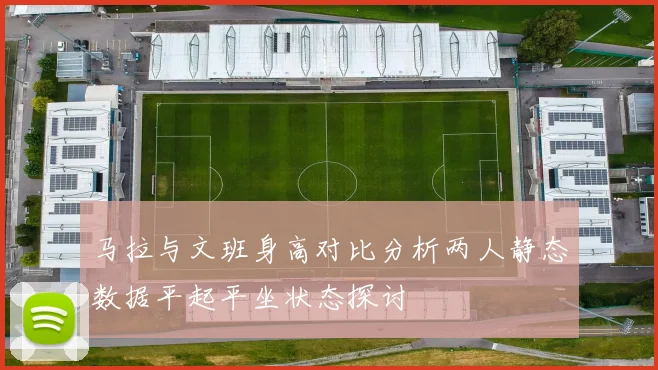 马拉与文班身高对比分析两人静态数据平起平坐状态探讨